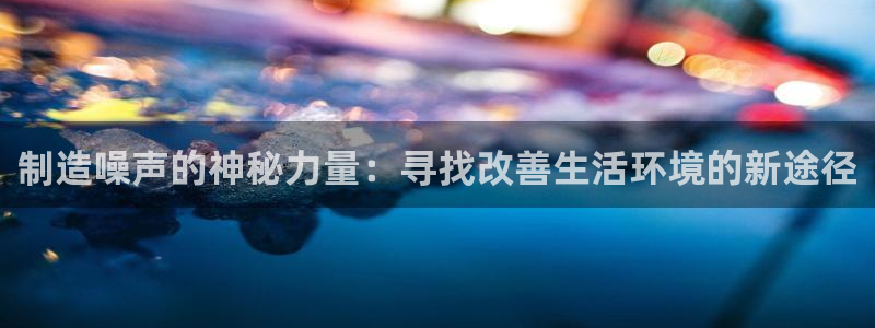 cq9电子关羽：制造噪声的神秘力量：寻找改善生活环境的新途径
