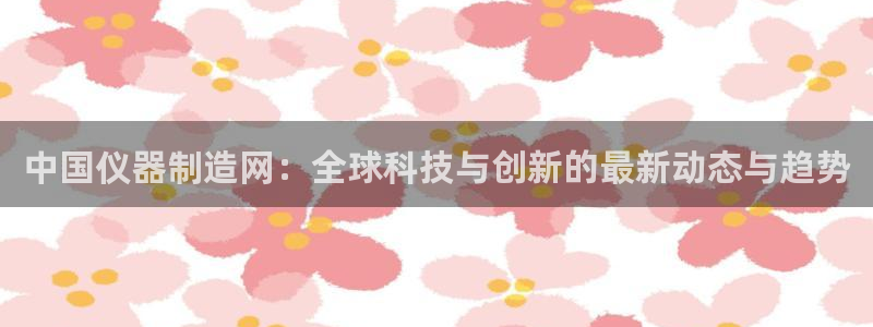 cq9 电子游戏：中国仪器制造网：全球科技与创新的最新动态与