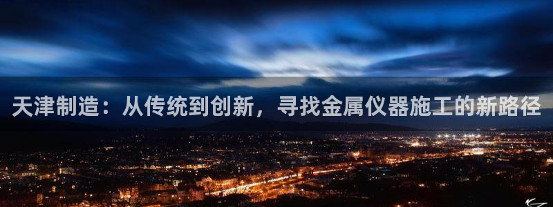 cq9电子神龙：天津制造：从传统到创新，寻找金属仪器施工的新